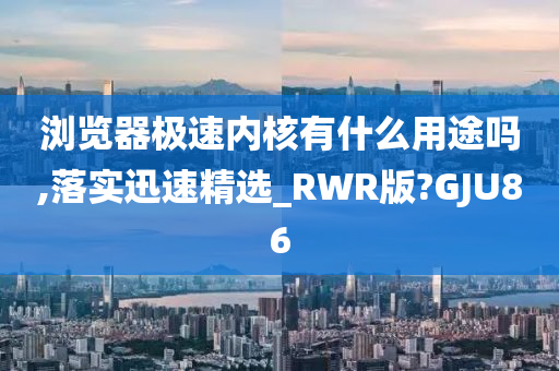 浏览器极速内核有什么用途吗,落实迅速精选_RWR版?GJU86