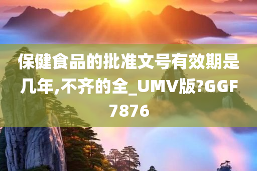 保健食品的批准文号有效期是几年,不齐的全_UMV版?GGF7876