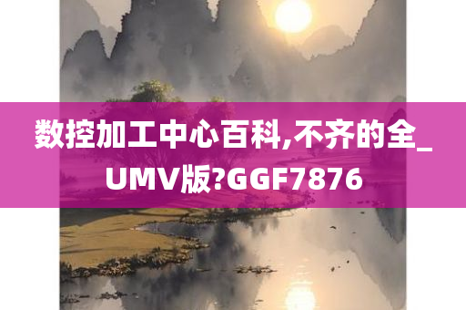 数控加工中心百科,不齐的全_UMV版?GGF7876