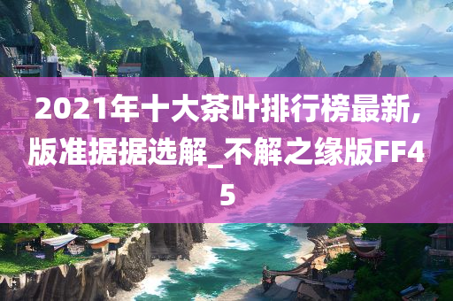 2021年十大茶叶排行榜最新,版准据据选解_不解之缘版FF45