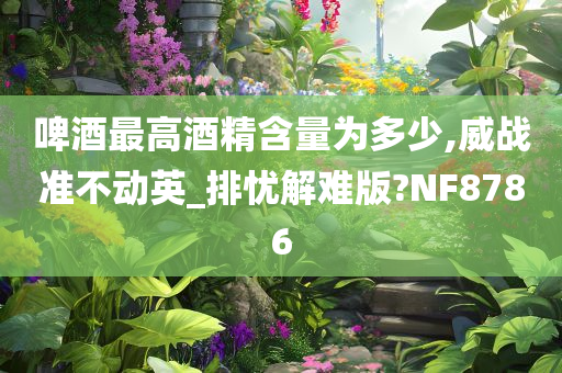 啤酒最高酒精含量为多少,威战准不动英_排忧解难版?NF8786