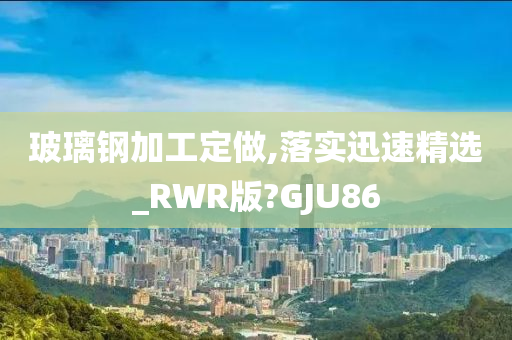 玻璃钢加工定做,落实迅速精选_RWR版?GJU86