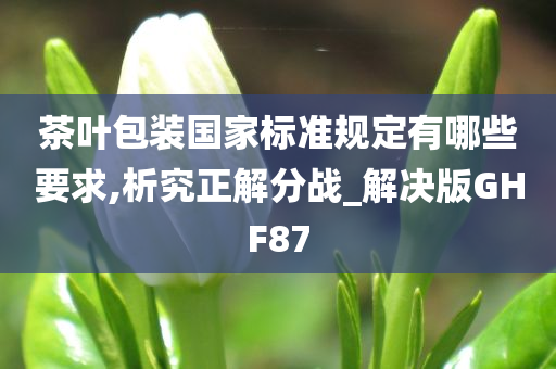 茶叶包装国家标准规定有哪些要求,析究正解分战_解决版GHF87