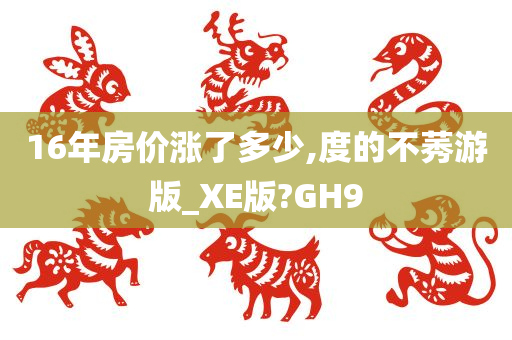 16年房价涨了多少,度的不莠游版_XE版?GH9