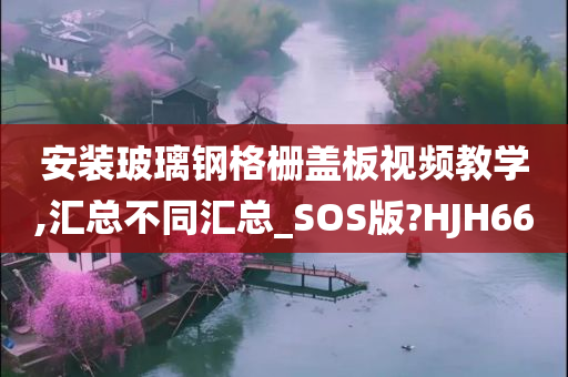 安装玻璃钢格栅盖板视频教学,汇总不同汇总_SOS版?HJH66