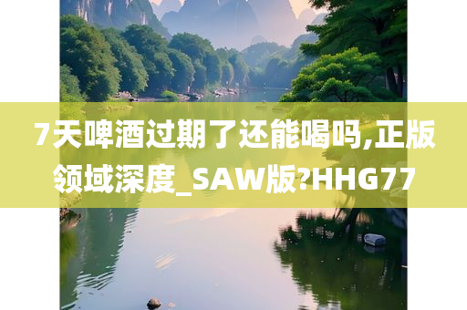 7天啤酒过期了还能喝吗,正版领域深度_SAW版?HHG77