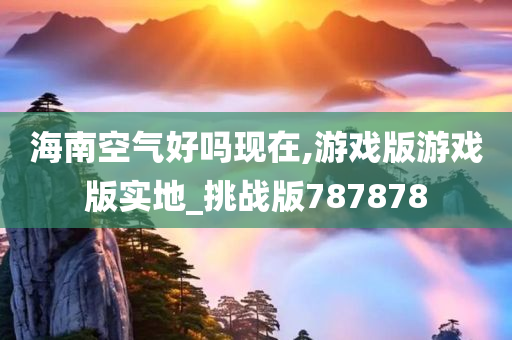 海南空气好吗现在,游戏版游戏版实地_挑战版787878