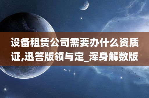 设备租赁公司需要办什么资质证,迅答版领与定_浑身解数版