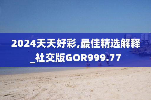 2024天天好彩,最佳精选解释_社交版GOR999.77