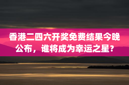 香港二四六开奖免费结果今晚公布，谁将成为幸运之星？