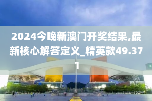 2024今晚新澳门开奖结果,最新核心解答定义_精英款49.371