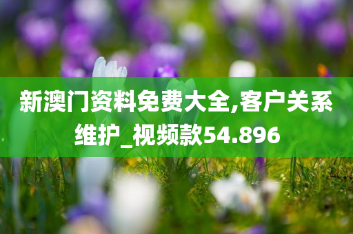 新澳门资料免费大全,客户关系维护_视频款54.896