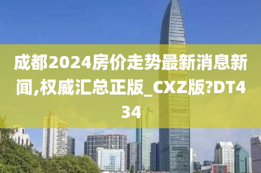 成都2024房价走势最新消息新闻,权威汇总正版_CXZ版?DT434