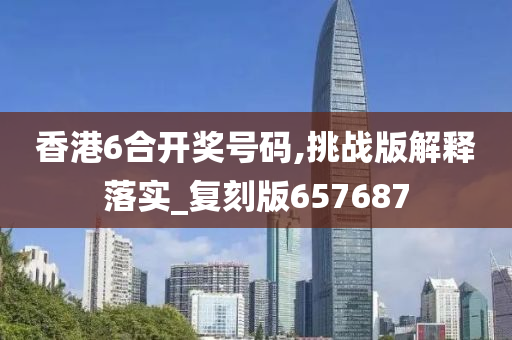 香港6合开奖号码,挑战版解释落实_复刻版657687