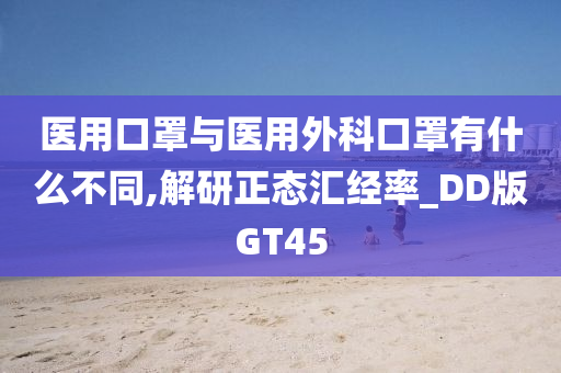 医用口罩与医用外科口罩有什么不同,解研正态汇经率_DD版GT45