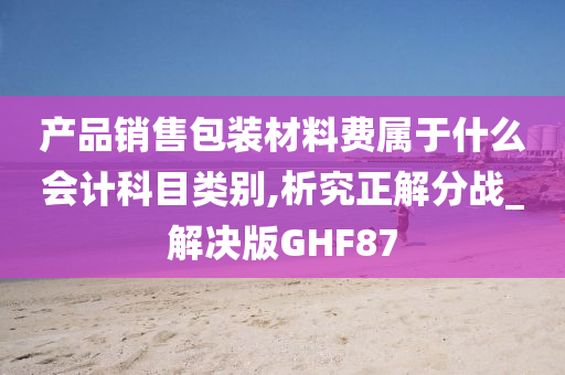 产品销售包装材料费属于什么会计科目类别,析究正解分战_解决版GHF87