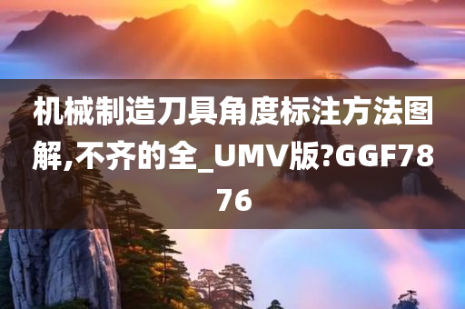 机械制造刀具角度标注方法图解,不齐的全_UMV版?GGF7876