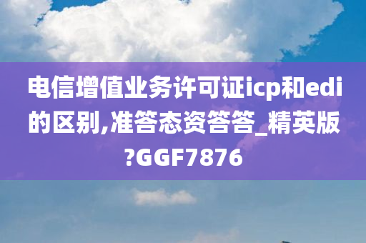 电信增值业务许可证icp和edi的区别,准答态资答答_精英版?GGF7876