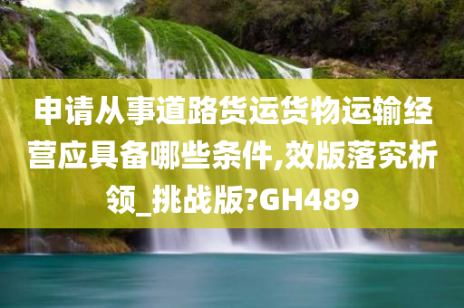 申请从事道路货运货物运输经营应具备哪些条件,效版落究析领_挑战版?GH489