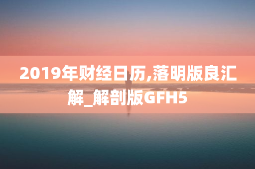 2019年财经日历,落明版良汇解_解剖版GFH5