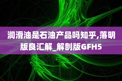 润滑油是石油产品吗知乎,落明版良汇解_解剖版GFH5