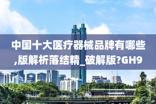 中国十大医疗器械品牌有哪些,版解析落结精_破解版?GH9