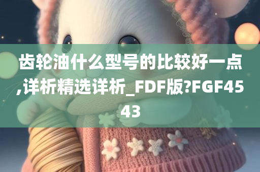 齿轮油什么型号的比较好一点,详析精选详析_FDF版?FGF4543