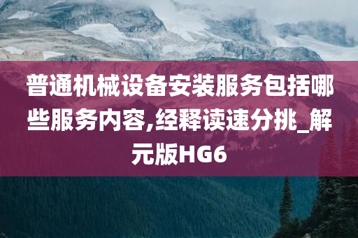 普通机械设备安装服务包括哪些服务内容,经释读速分挑_解元版HG6