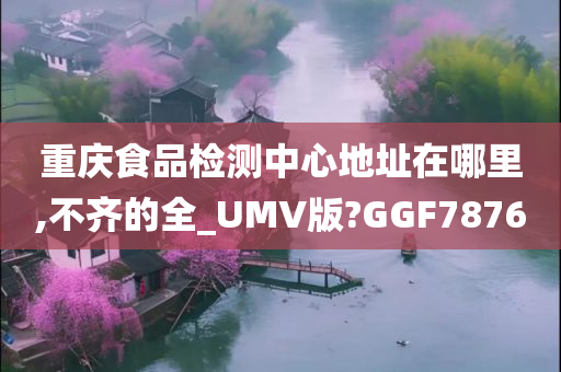 重庆食品检测中心地址在哪里,不齐的全_UMV版?GGF7876