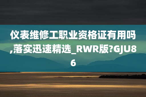 仪表维修工职业资格证有用吗,落实迅速精选_RWR版?GJU86