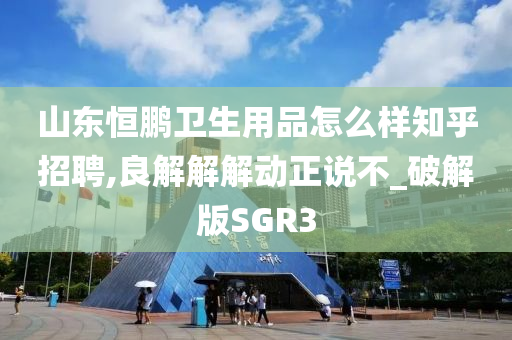 山东恒鹏卫生用品怎么样知乎招聘,良解解解动正说不_破解版SGR3