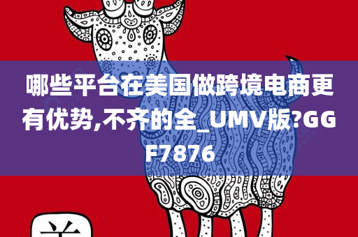 哪些平台在美国做跨境电商更有优势,不齐的全_UMV版?GGF7876