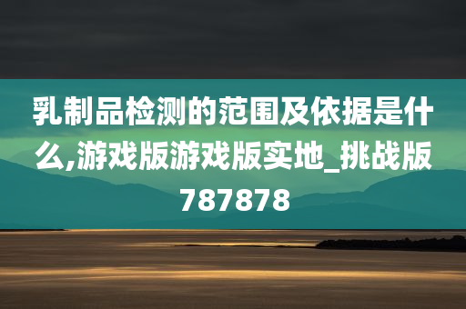 乳制品检测的范围及依据是什么,游戏版游戏版实地_挑战版787878