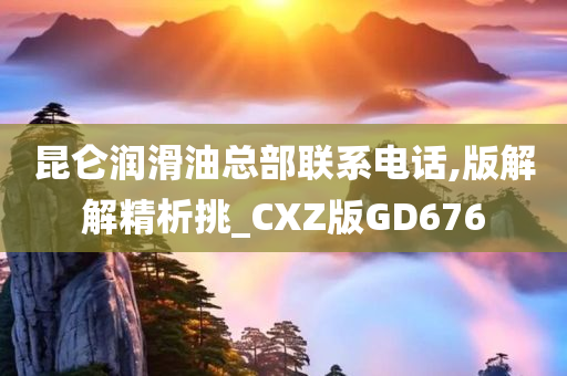 昆仑润滑油总部联系电话,版解解精析挑_CXZ版GD676