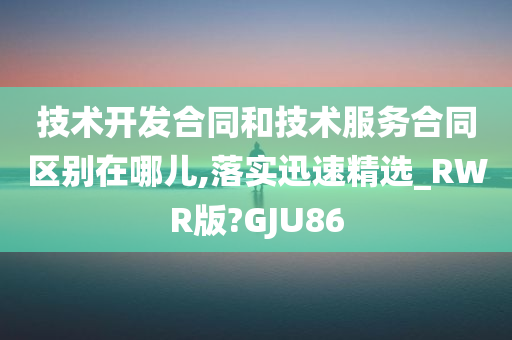 技术开发合同和技术服务合同区别在哪儿,落实迅速精选_RWR版?GJU86