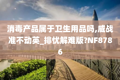 消毒产品属于卫生用品吗,威战准不动英_排忧解难版?NF8786