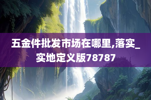 五金件批发市场在哪里,落实_实地定义版78787