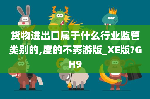 货物进出口属于什么行业监管类别的,度的不莠游版_XE版?GH9