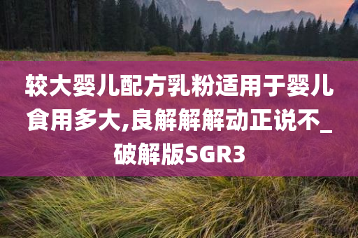 较大婴儿配方乳粉适用于婴儿食用多大,良解解解动正说不_破解版SGR3