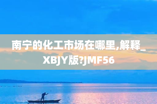 南宁的化工市场在哪里,解释_XBJY版?JMF56