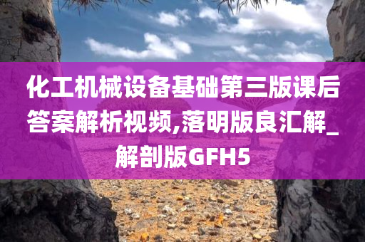 化工机械设备基础第三版课后答案解析视频,落明版良汇解_解剖版GFH5