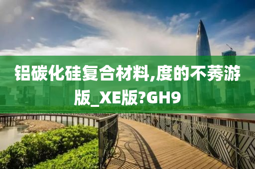 铝碳化硅复合材料,度的不莠游版_XE版?GH9