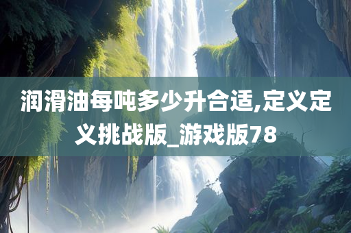 润滑油每吨多少升合适,定义定义挑战版_游戏版78