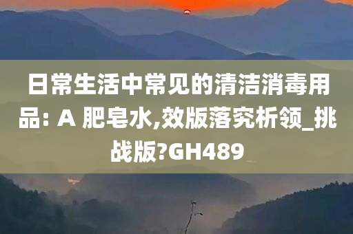 日常生活中常见的清洁消毒用品: A 肥皂水,效版落究析领_挑战版?GH489