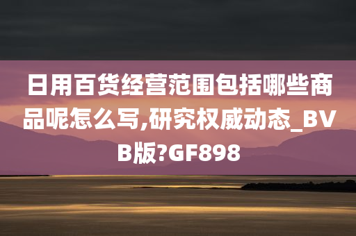 日用百货经营范围包括哪些商品呢怎么写,研究权威动态_BVB版?GF898