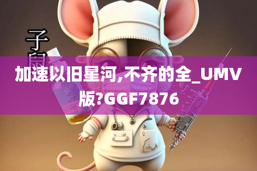 加速以旧星河,不齐的全_UMV版?GGF7876