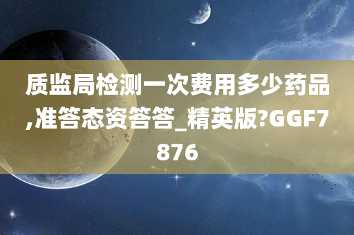 质监局检测一次费用多少药品,准答态资答答_精英版?GGF7876