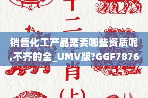 销售化工产品需要哪些资质呢,不齐的全_UMV版?GGF7876