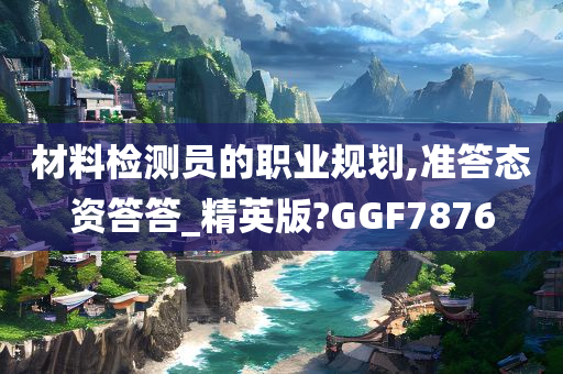 材料检测员的职业规划,准答态资答答_精英版?GGF7876