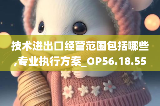 技术进出口经营范围包括哪些,专业执行方案_OP56.18.55